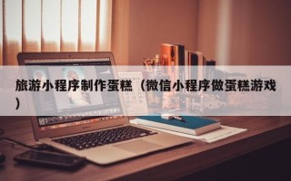 射洪旅游小程序制作蛋糕（微信小程序做蛋糕游戏）